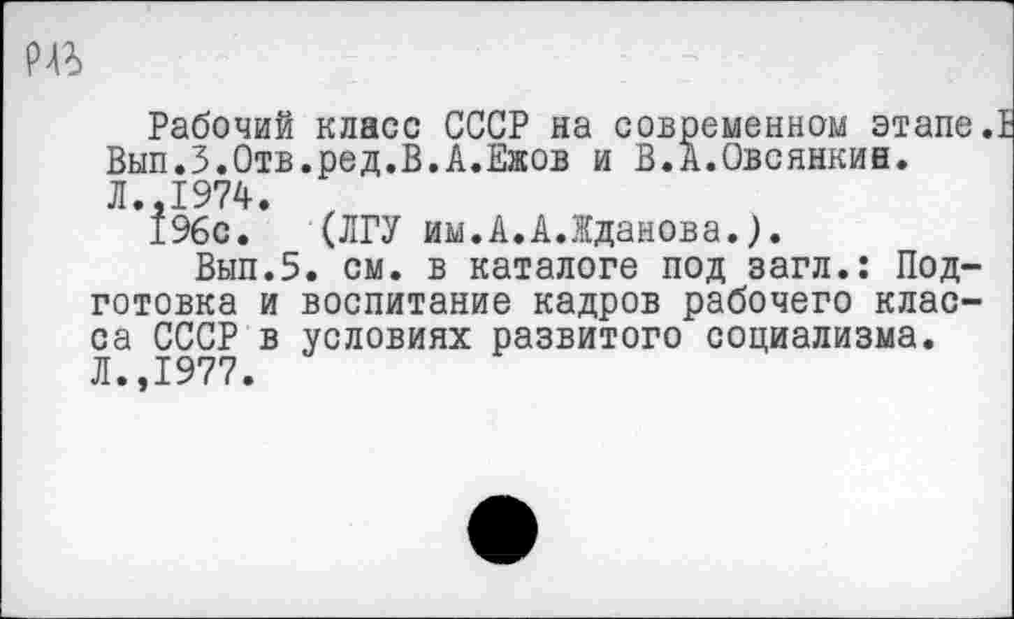 ﻿
Рабочий класс СССР на современном этапе. Вып.З.Отв.ред.В.А.Ежов и В.А.Овсянкин. Л.,1974.
196с. (ЛГУ им.А.А.Жданова.).
Вып.5. см. в каталоге под загл.: Подготовка и воспитание кадров рабочего класса СССР в условиях развитого социализма. Л.,1977.